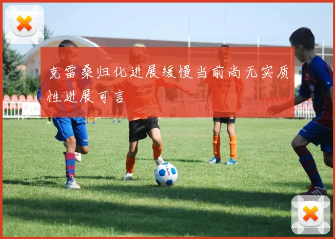 克雷桑归化进展缓慢当前尚无实质性进展可言