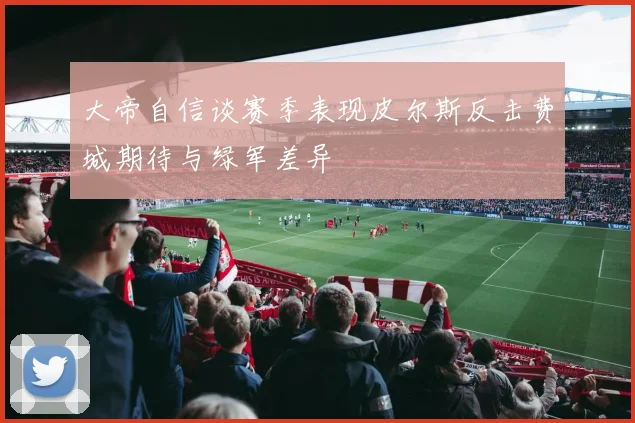 大帝自信谈赛季表现皮尔斯反击费城期待与绿军差异