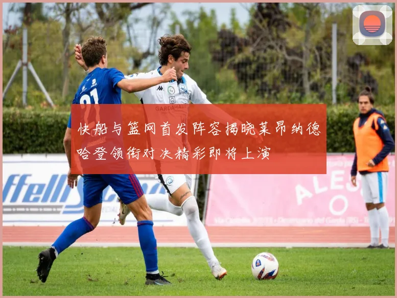 快船与篮网首发阵容揭晓莱昂纳德哈登领衔对决精彩即将上演