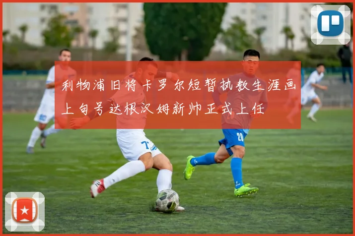 利物浦旧将卡罗尔短暂执教生涯画上句号达根汉姆新帅正式上任