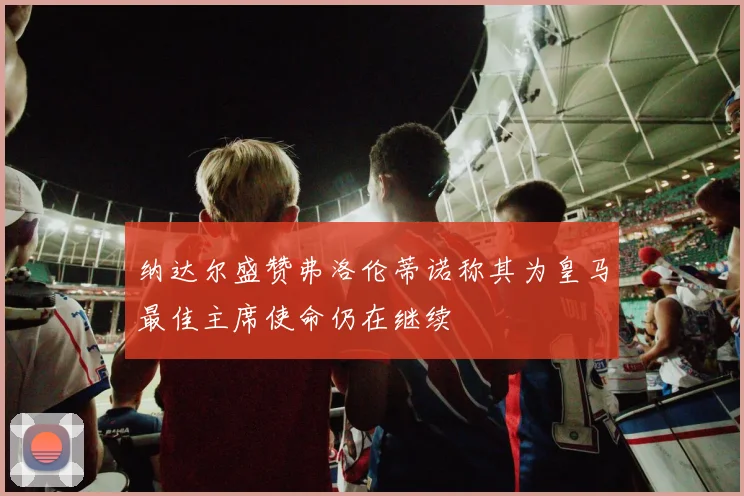 纳达尔盛赞弗洛伦蒂诺称其为皇马最佳主席使命仍在继续