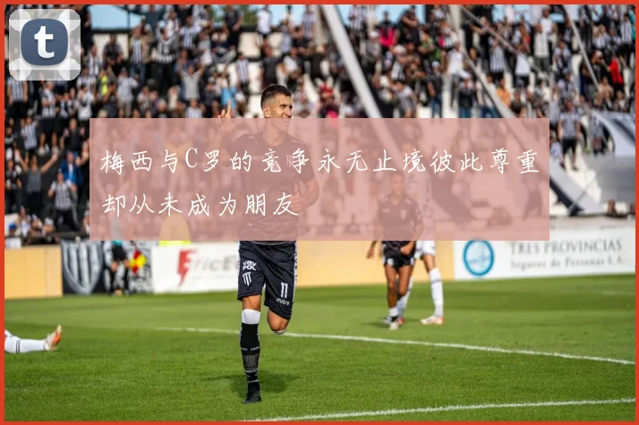 梅西与C罗的竞争永无止境彼此尊重却从未成为朋友