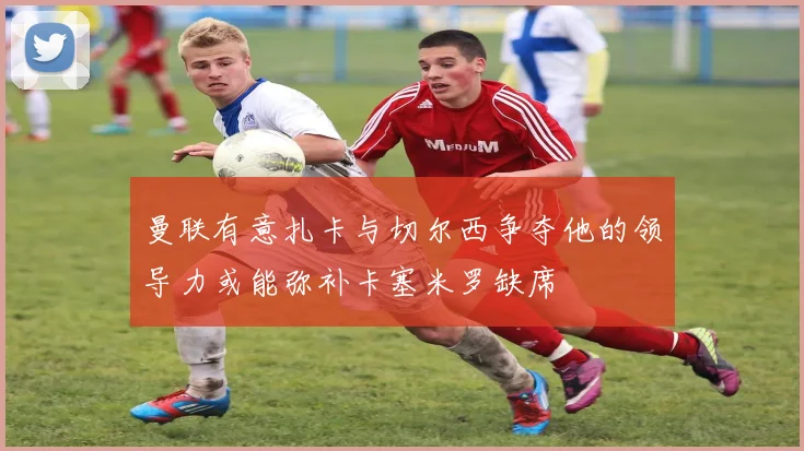 曼联有意扎卡与切尔西争夺他的领导力或能弥补卡塞米罗缺席