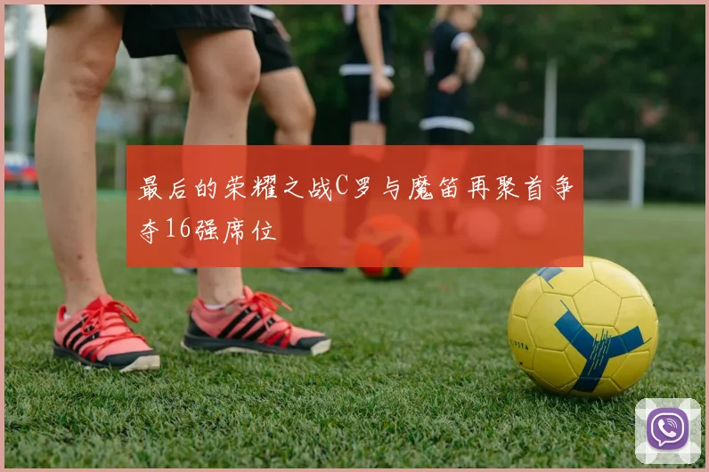 最后的荣耀之战C罗与魔笛再聚首争夺16强席位