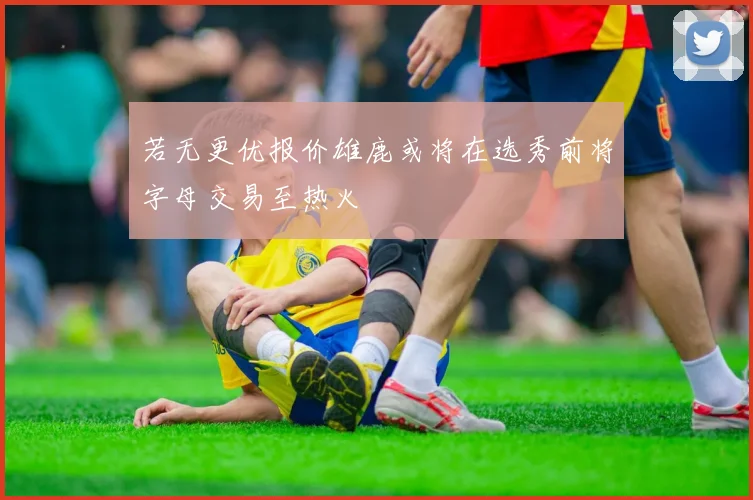 若无更优报价雄鹿或将在选秀前将字母交易至热火