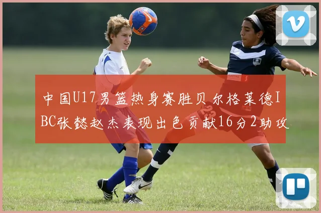 中国U17男篮热身赛胜贝尔格莱德IBC张懿赵杰表现出色贡献16分2助攻2抢断