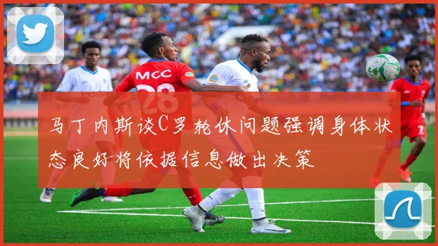 马丁内斯谈C罗轮休问题强调身体状态良好将依据信息做出决策