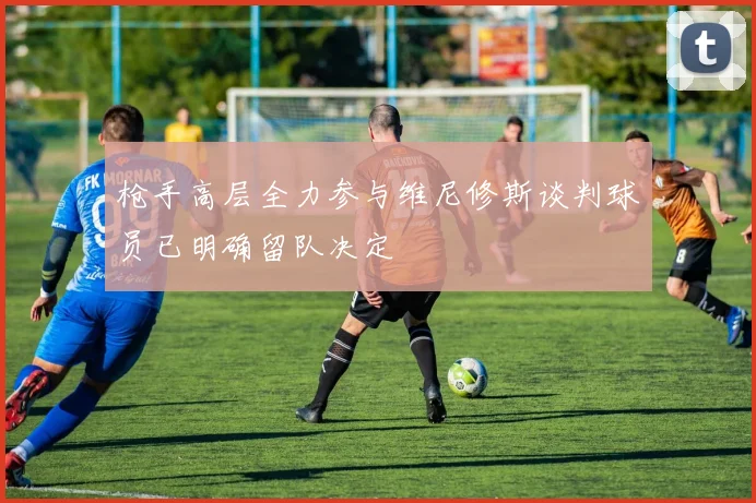 枪手高层全力参与维尼修斯谈判球员已明确留队决定