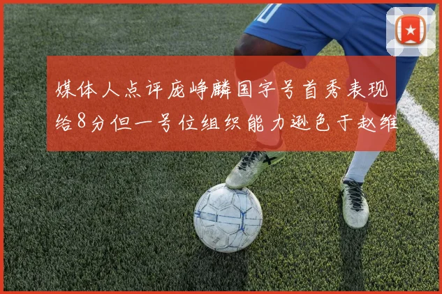 媒体人点评庞峥麟国字号首秀表现给8分但一号位组织能力逊色于赵维伦
