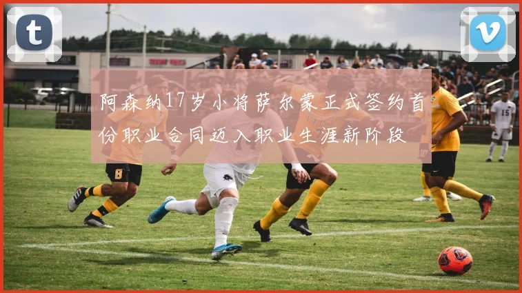 阿森纳17岁小将萨尔蒙正式签约首份职业合同迈入职业生涯新阶段