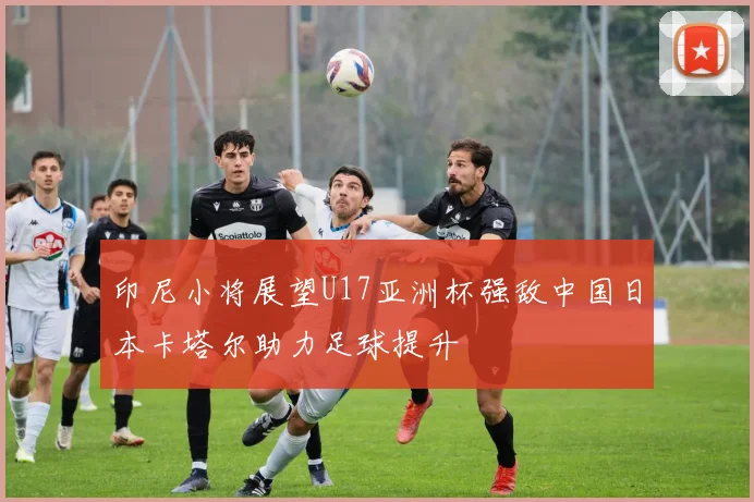 印尼小将展望U17亚洲杯强敌中国日本卡塔尔助力足球提升