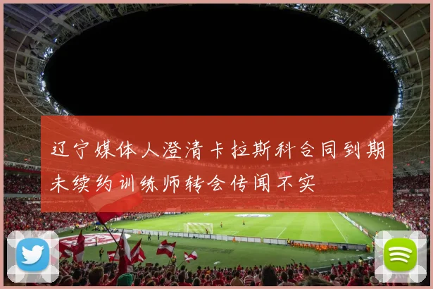 辽宁媒体人澄清卡拉斯科合同到期未续约训练师转会传闻不实