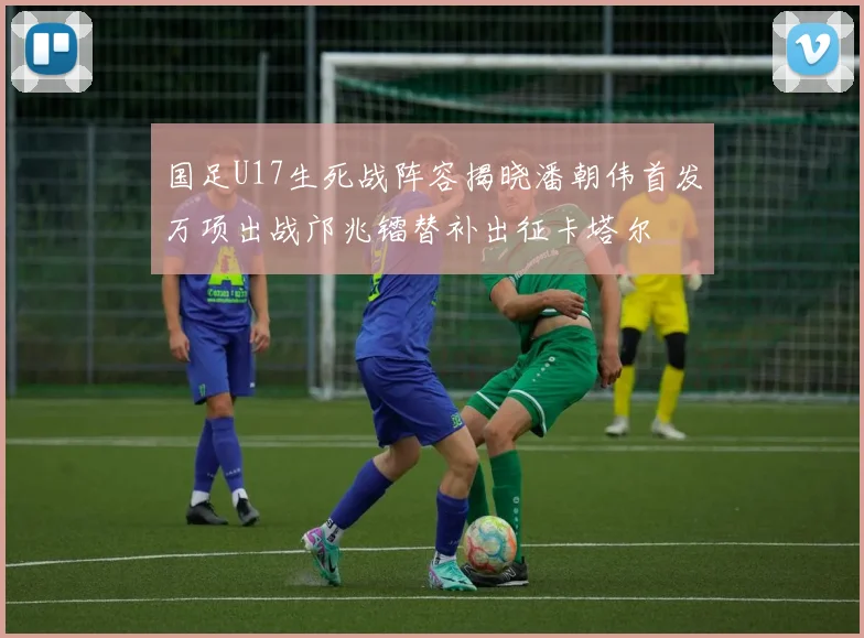 国足U17生死战阵容揭晓潘朝伟首发万项出战邝兆镭替补出征卡塔尔