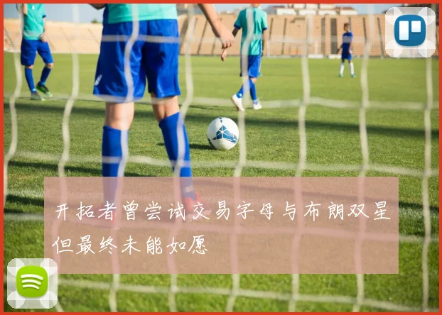 开拓者曾尝试交易字母与布朗双星但最终未能如愿