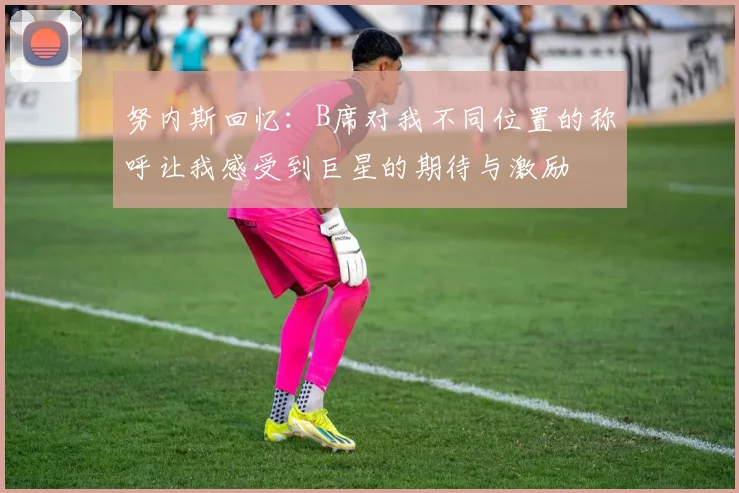 努内斯回忆：B席对我不同位置的称呼让我感受到巨星的期待与激励