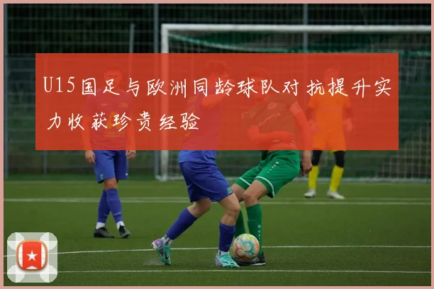 U15国足与欧洲同龄球队对抗提升实力收获珍贵经验