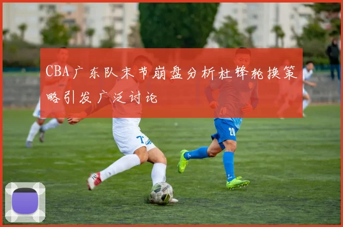 CBA广东队末节崩盘分析杜锋轮换策略引发广泛讨论