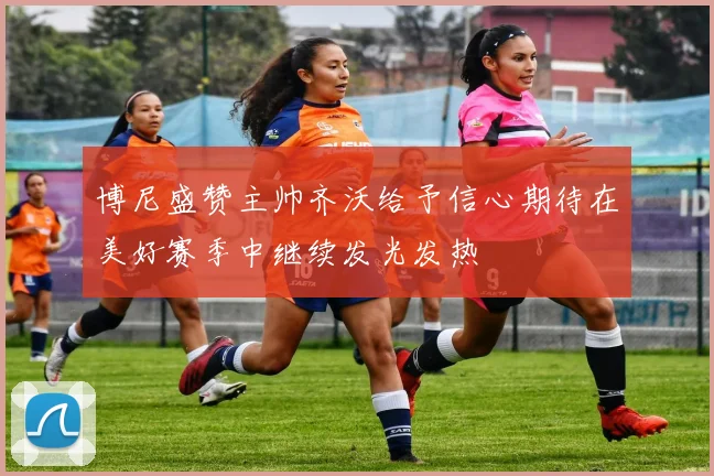 博尼盛赞主帅齐沃给予信心期待在美好赛季中继续发光发热