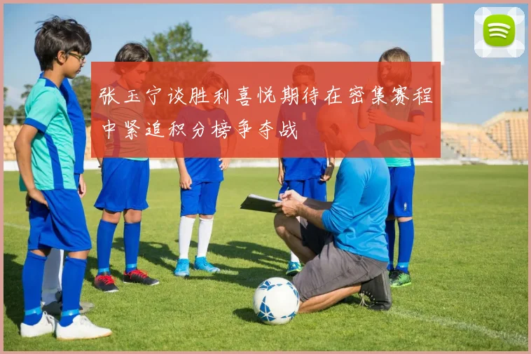张玉宁谈胜利喜悦期待在密集赛程中紧追积分榜争夺战