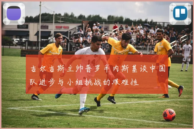 吉尔吉斯主帅普罗辛内斯基谈中国队进步与小组挑战的艰难性