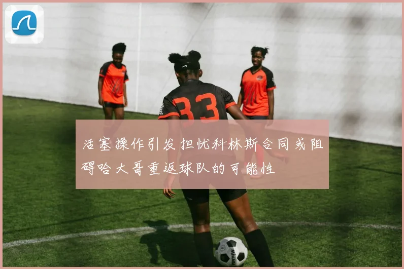 活塞操作引发担忧科林斯合同或阻碍哈大哥重返球队的可能性