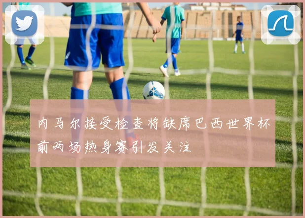 内马尔接受检查将缺席巴西世界杯前两场热身赛引发关注